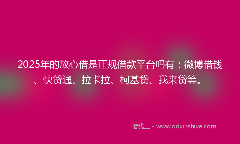 2025年的放心借是正规借款平台吗有：微博借钱、快贷通、拉卡拉、柯基贷、我来贷等。