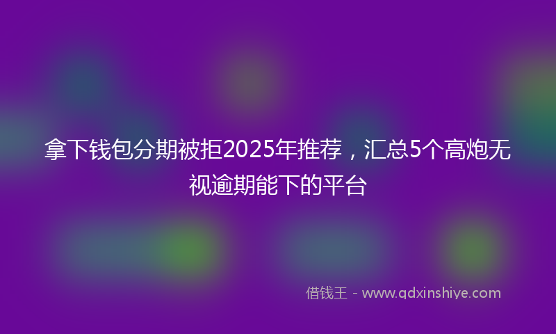 拿下钱包分期被拒2025年推荐，汇总5个高炮无视逾期能下的平台