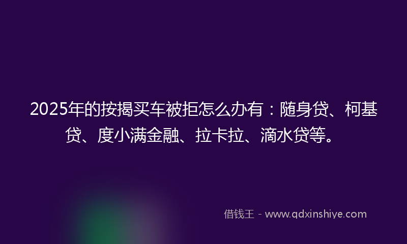 2025年的按揭买车被拒怎么办有：随身贷、柯基贷、度小满金融、拉卡拉、滴水贷等。