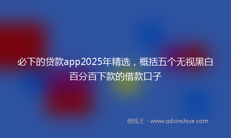 必下的贷款app2025年精选，概括五个无视黑白百分百下款的借款口子
