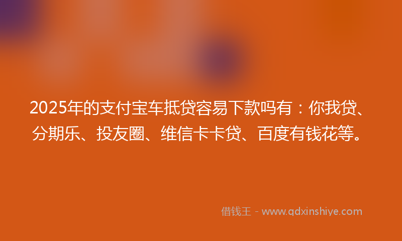 2025年的支付宝车抵贷容易下款吗有：你我贷、分期乐、投友圈、维信卡卡贷、百度有钱花等。