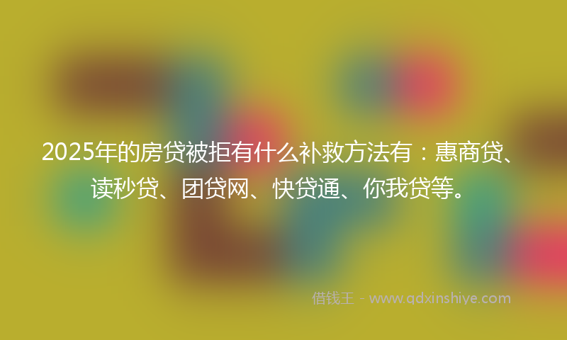2025年的房贷被拒有什么补救方法有：惠商贷、读秒贷、团贷网、快贷通、你我贷等。