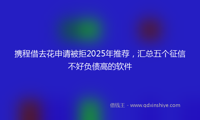 携程借去花申请被拒2025年推荐，汇总五个征信不好负债高的软件