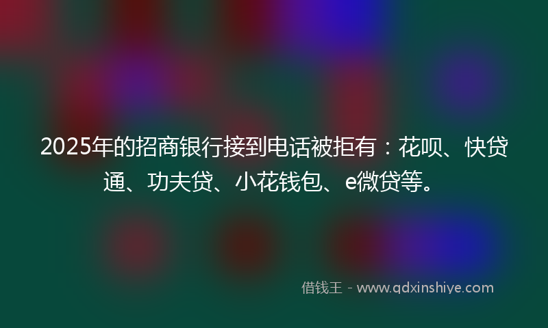 2025年的招商银行接到电话被拒有：花呗、快贷通、功夫贷、小花钱包、e微贷等。
