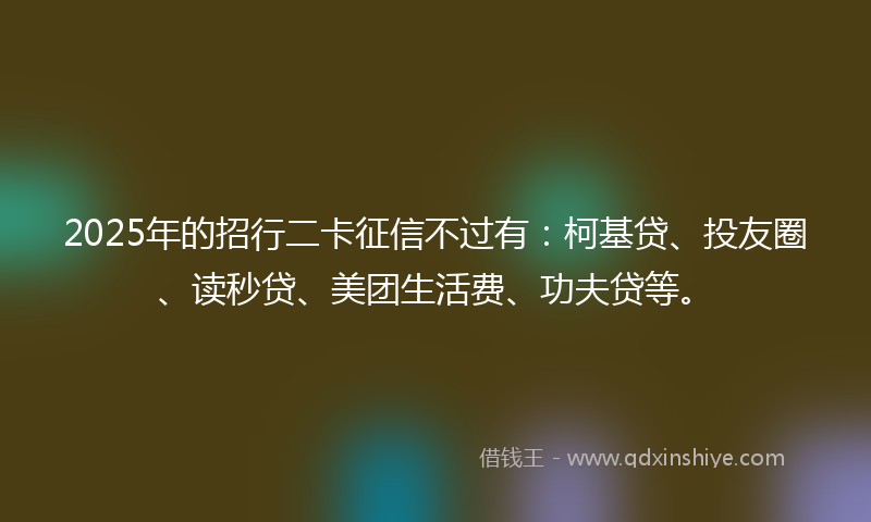 2025年的招行二卡征信不过有：柯基贷、投友圈、读秒贷、美团生活费、功夫贷等。