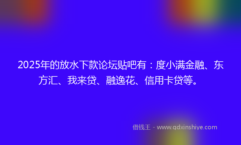 2025年的放水下款论坛贴吧有：度小满金融、东方汇、我来贷、融逸花、信用卡贷等。