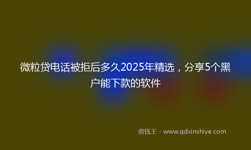 微粒贷电话被拒后多久2025年精选，分享5个黑户能下款的软件