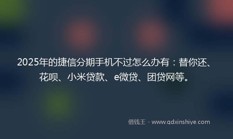 2025年的捷信分期手机不过怎么办有：替你还、花呗、小米贷款、e微贷、团贷网等。