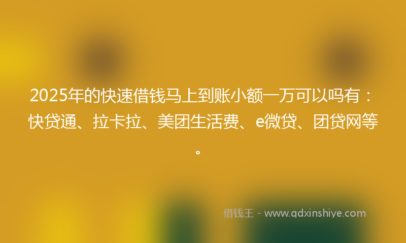 2025年的快速借钱马上到账小额一万可以吗有：快贷通、拉卡拉、美团生活费、e微贷、团贷网等。