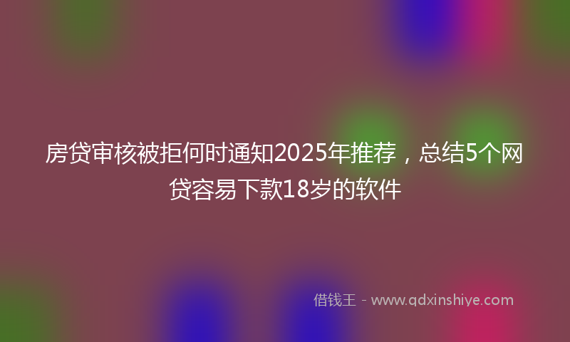 房贷审核被拒何时通知2025年推荐，总结5个网贷容易下款18岁的软件