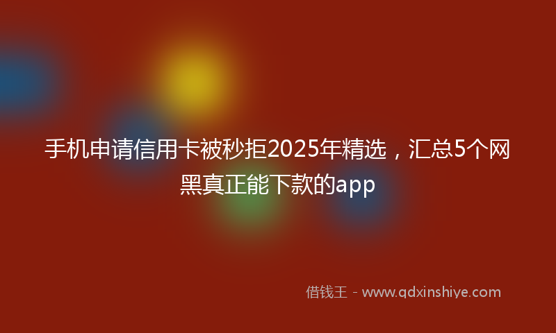 手机申请信用卡被秒拒2025年精选，汇总5个网黑真正能下款的app