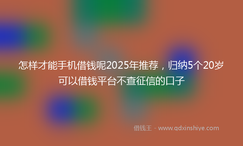 怎样才能手机借钱呢2025年推荐，归纳5个20岁可以借钱平台不查征信的口子