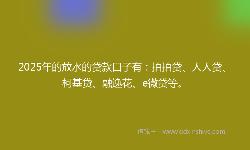 2025年的放水的贷款口子有：拍拍贷、人人贷、柯基贷、融逸花、e微贷等。