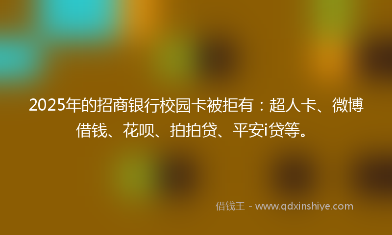 2025年的招商银行校园卡被拒有：超人卡、微博借钱、花呗、拍拍贷、平安i贷等。