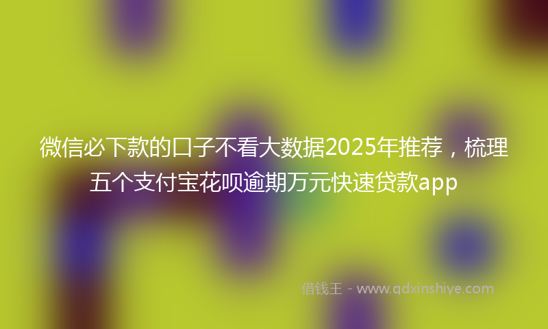 微信必下款的口子不看大数据2025年推荐，梳理五个支付宝花呗逾期万元快速贷款app