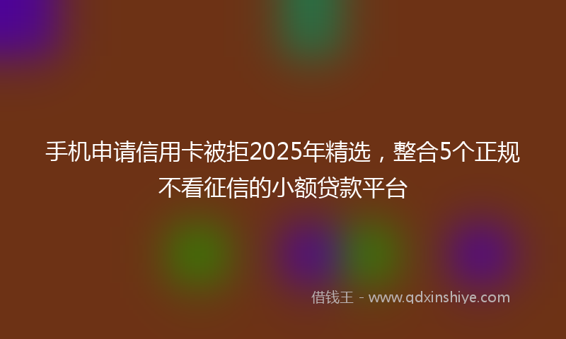 手机申请信用卡被拒2025年精选，整合5个正规不看征信的小额贷款平台