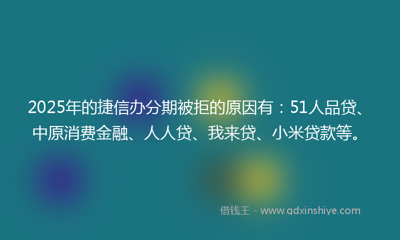 2025年的捷信办分期被拒的原因有：51人品贷、中原消费金融、人人贷、我来贷、小米贷款等。