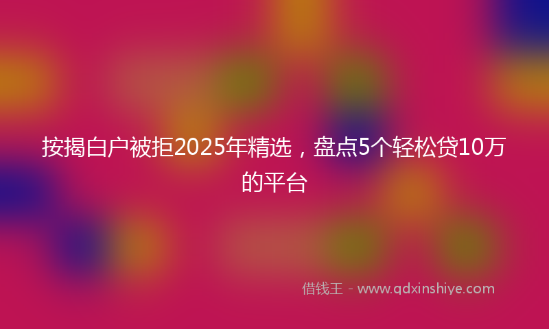 按揭白户被拒2025年精选，盘点5个轻松贷10万的平台