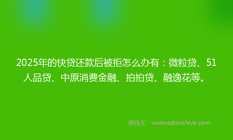 2025年的快贷还款后被拒怎么办有：微粒贷、51人品贷、中原消费金融、拍拍贷、融逸花等。