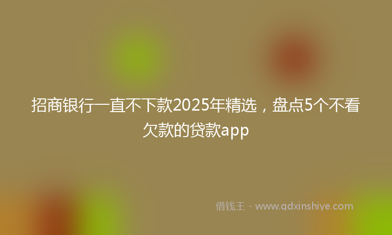 招商银行一直不下款2025年精选，盘点5个不看欠款的贷款app