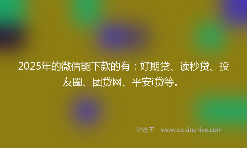 2025年的微信能下款的有：好期贷、读秒贷、投友圈、团贷网、平安i贷等。
