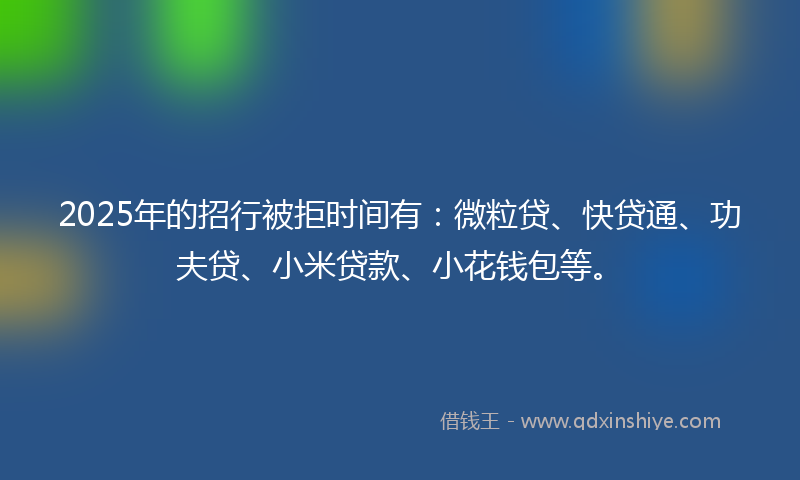 2025年的招行被拒时间有：微粒贷、快贷通、功夫贷、小米贷款、小花钱包等。