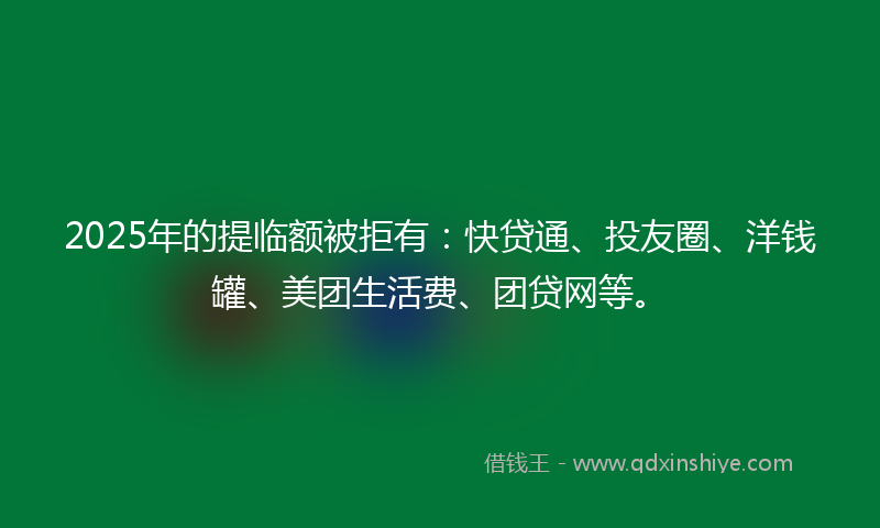 2025年的提临额被拒有：快贷通、投友圈、洋钱罐、美团生活费、团贷网等。