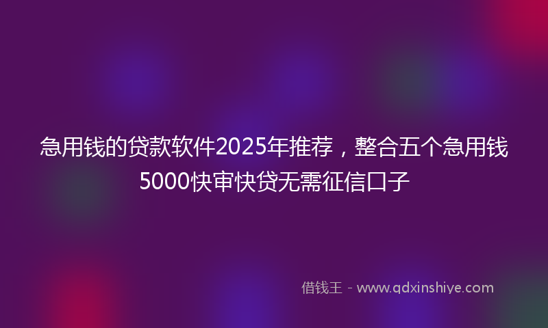 急用钱的贷款软件2025年推荐，整合五个急用钱5000快审快贷无需征信口子