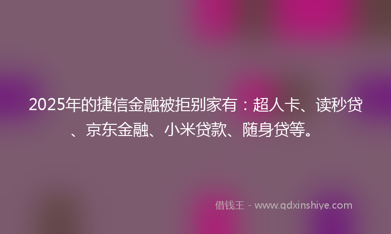 2025年的捷信金融被拒别家有：超人卡、读秒贷、京东金融、小米贷款、随身贷等。