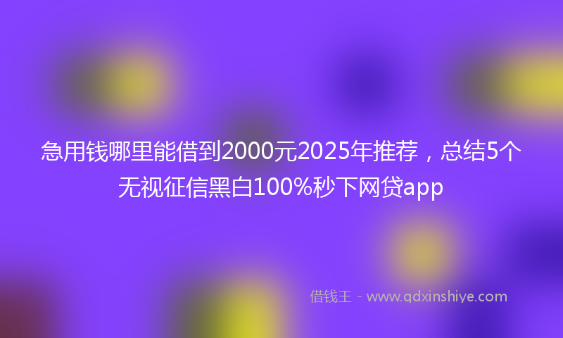 急用钱哪里能借到2000元2025年推荐，总结5个无视征信黑白100%秒下网贷app