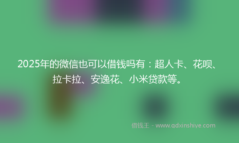 2025年的微信也可以借钱吗有：超人卡、花呗、拉卡拉、安逸花、小米贷款等。