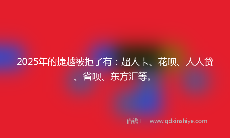 2025年的捷越被拒了有：超人卡、花呗、人人贷、省呗、东方汇等。