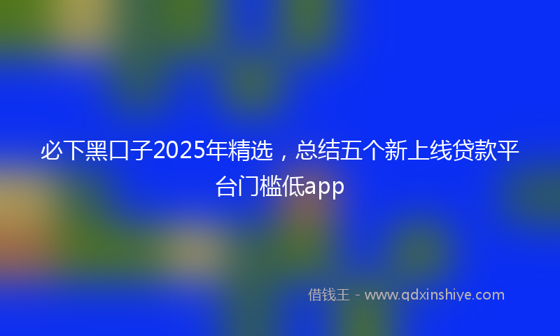 必下黑口子2025年精选，总结五个新上线贷款平台门槛低app