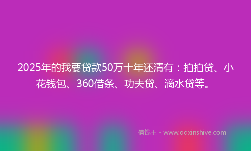 2025年的我要贷款50万十年还清有：拍拍贷、小花钱包、360借条、功夫贷、滴水贷等。