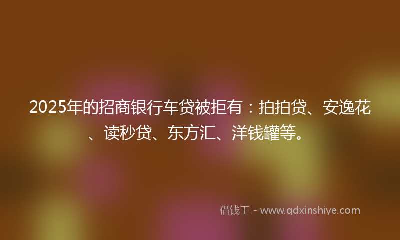 2025年的招商银行车贷被拒有：拍拍贷、安逸花、读秒贷、东方汇、洋钱罐等。