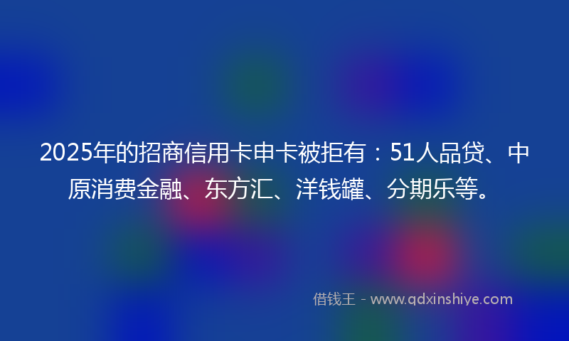 2025年的招商信用卡申卡被拒有：51人品贷、中原消费金融、东方汇、洋钱罐、分期乐等。