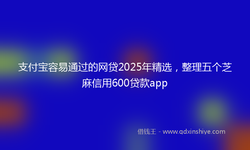 支付宝容易通过的网贷2025年精选，整理五个芝麻信用600贷款app