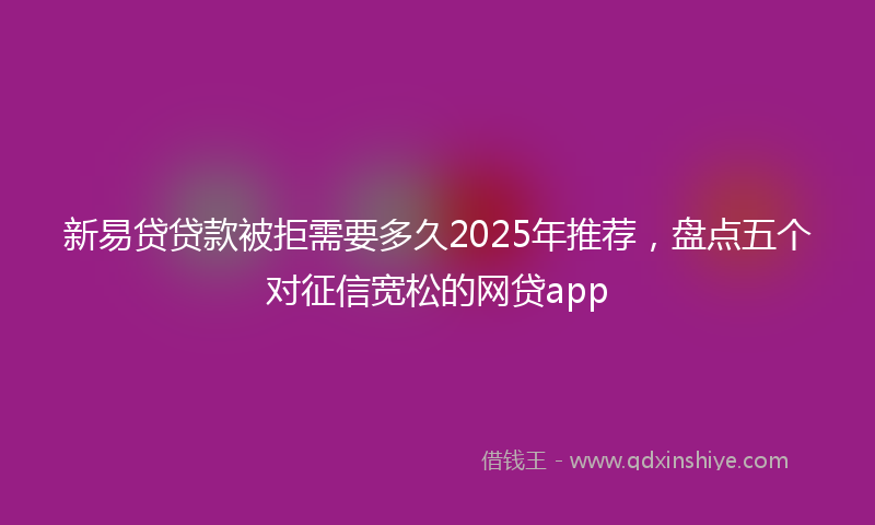 新易贷贷款被拒需要多久2025年推荐，盘点五个对征信宽松的网贷app