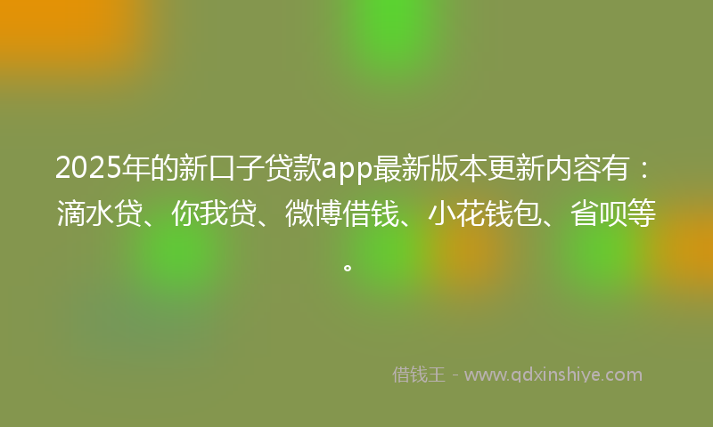 2025年的新口子贷款app最新版本更新内容有：滴水贷、你我贷、微博借钱、小花钱包、省呗等。