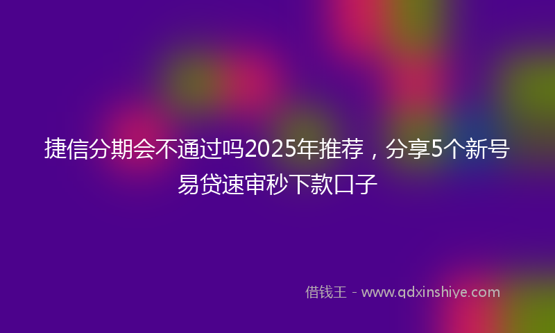 捷信分期会不通过吗2025年推荐，分享5个新号易贷速审秒下款口子