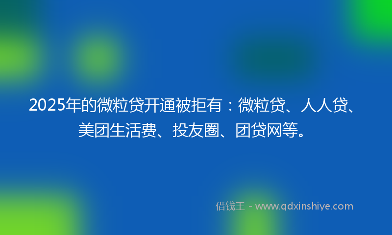 2025年的微粒贷开通被拒有：微粒贷、人人贷、美团生活费、投友圈、团贷网等。