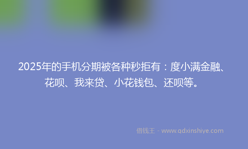 2025年的手机分期被各种秒拒有：度小满金融、花呗、我来贷、小花钱包、还呗等。