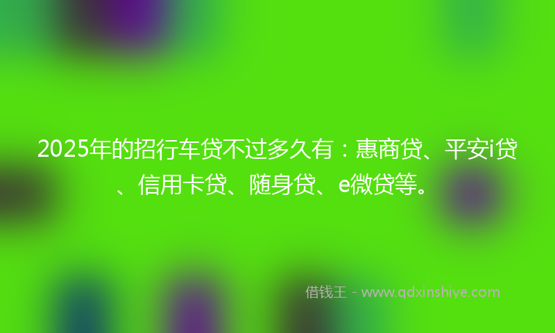 2025年的招行车贷不过多久有：惠商贷、平安i贷、信用卡贷、随身贷、e微贷等。