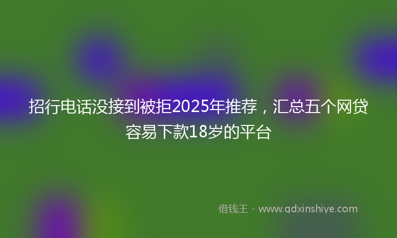 招行电话没接到被拒2025年推荐，汇总五个网贷容易下款18岁的平台