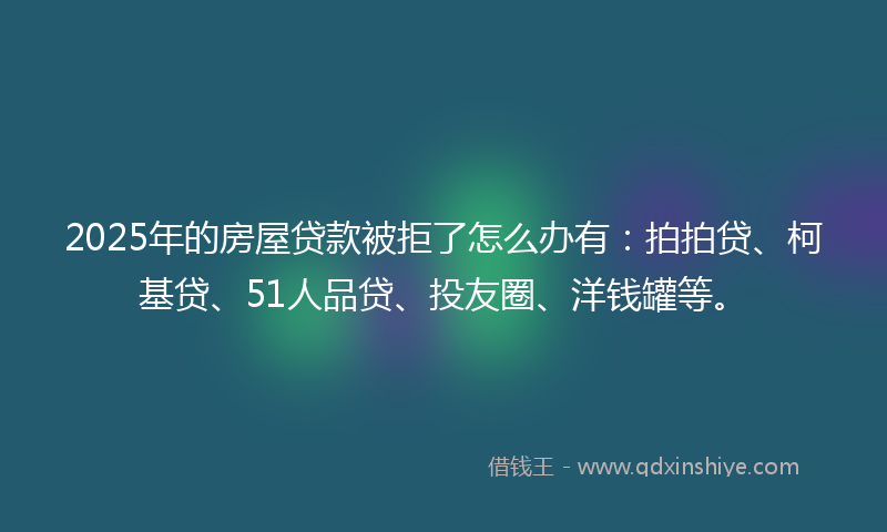2025年的房屋贷款被拒了怎么办有：拍拍贷、柯基贷、51人品贷、投友圈、洋钱罐等。