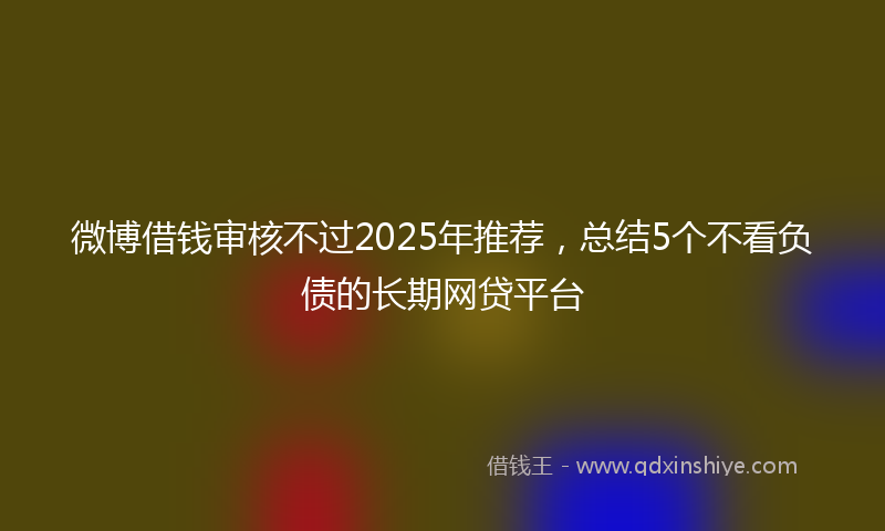 微博借钱审核不过2025年推荐，总结5个不看负债的长期网贷平台