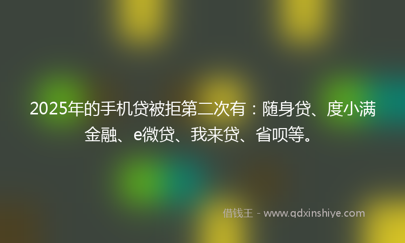 2025年的手机贷被拒第二次有：随身贷、度小满金融、e微贷、我来贷、省呗等。