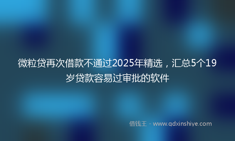 微粒贷再次借款不通过2025年精选，汇总5个19岁贷款容易过审批的软件