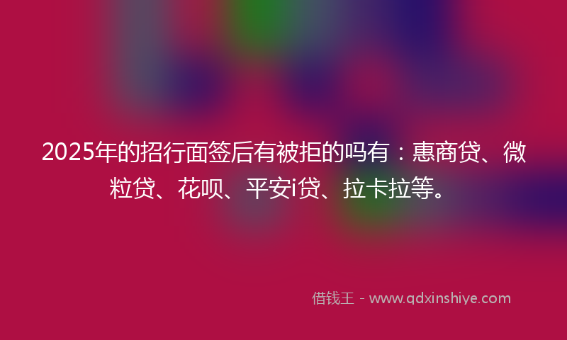 2025年的招行面签后有被拒的吗有：惠商贷、微粒贷、花呗、平安i贷、拉卡拉等。