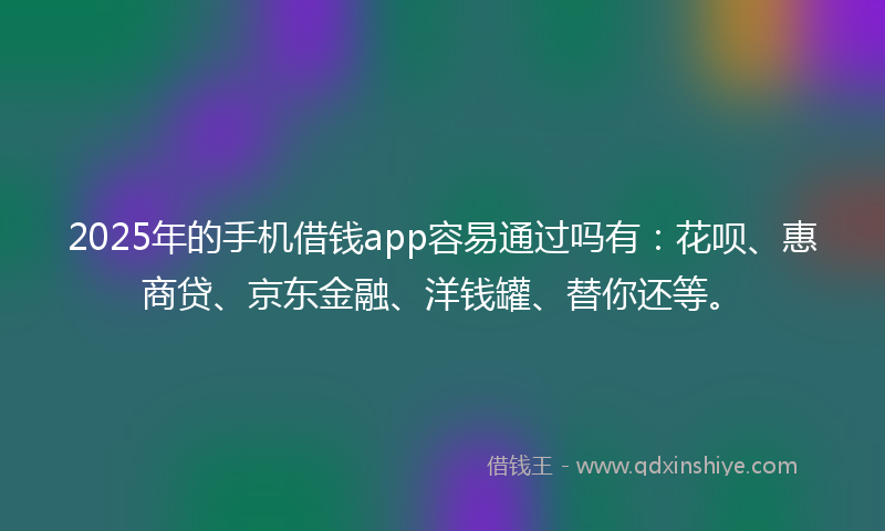 2025年的手机借钱app容易通过吗有：花呗、惠商贷、京东金融、洋钱罐、替你还等。
